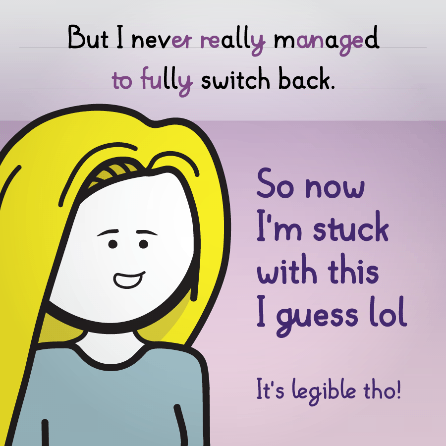 Buuut I never really managed to fully switch back. So now I'm stuck in this I guess lol. It's legible tho!